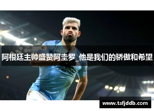 阿根廷主帅盛赞阿圭罗_他是我们的骄傲和希望